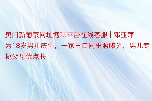 奥门新葡京网址博彩平台在线客服 | 邓亚萍为18岁男儿庆生,一家三口同框照曝光,男儿专挑父母优点长