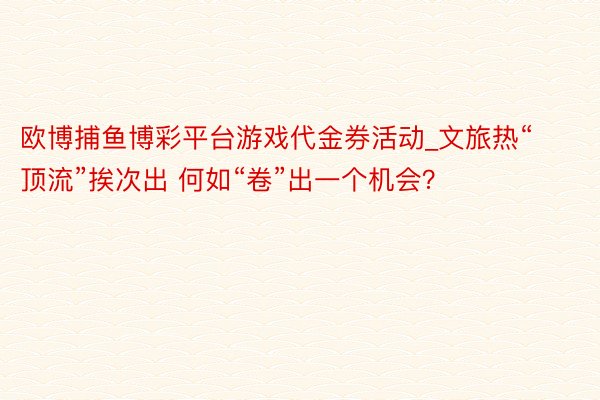 欧博捕鱼博彩平台游戏代金券活动_文旅热“顶流”挨次出 何如“卷”出一个机会?