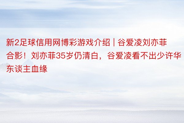 新2足球信用网博彩游戏介绍 | 谷爱凌刘亦菲合影!刘亦菲35岁仍清白,谷爱凌看不出少许华东谈主血缘