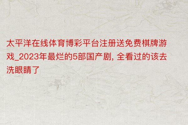 太平洋在线体育博彩平台注册送免费棋牌游戏_2023年最烂的5部国产剧, 全看过的该去洗眼睛了