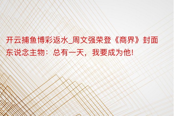 开云捕鱼博彩返水_周文强荣登《商界》封面东说念主物:总有一天,我要成为他!