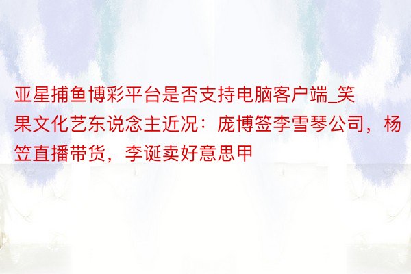 亚星捕鱼博彩平台是否支持电脑客户端_笑果文化艺东说念主近况:庞博签李雪琴公司,杨笠直播带货,李诞卖好意思甲