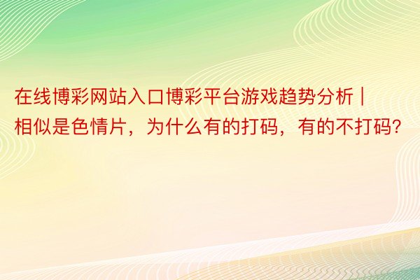 在线博彩网站入口博彩平台游戏趋势分析 | 相似是色情片,为什么有的打码,有的不打码?