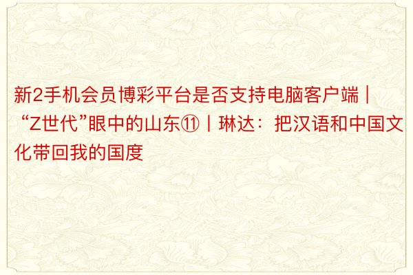 新2手机会员博彩平台是否支持电脑客户端 | “Z世代”眼中的山东⑪丨琳达：把汉语和中国文化带回我的国度