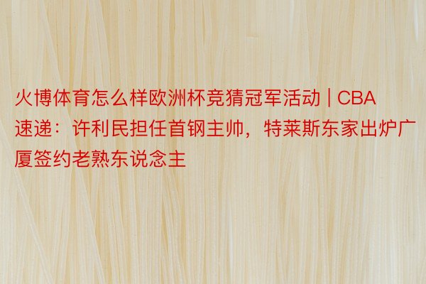 火博体育怎么样欧洲杯竞猜冠军活动 | CBA速递:许利民担任首钢主帅,特莱斯东家出炉广厦签约老熟东说念主