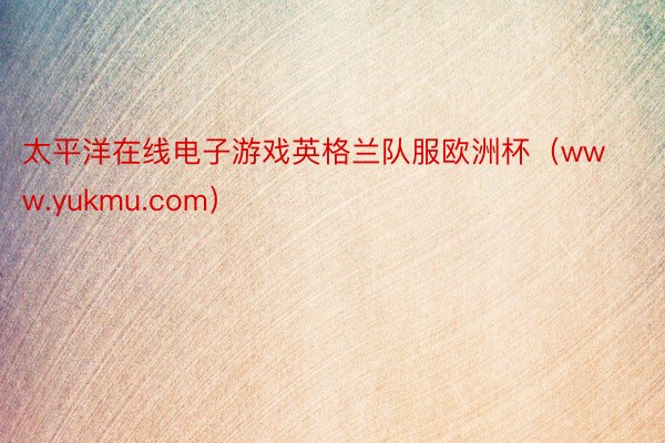 太平洋在线电子游戏英格兰队服欧洲杯(www.yukmu.com)