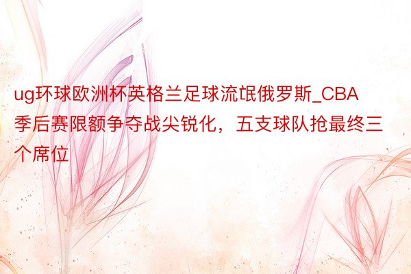 ug环球欧洲杯英格兰足球流氓俄罗斯_CBA季后赛限额争夺战尖锐化,五支球队抢最终三个席位