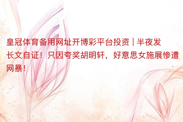 皇冠体育备用网址开博彩平台投资 | 半夜发长文自证!只因夸奖胡明轩,好意思女施展惨遭网暴!