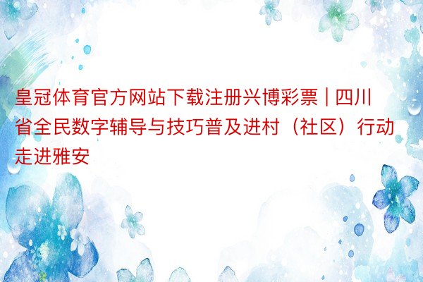 皇冠体育官方网站下载注册兴博彩票 | 四川省全民数字辅导与技巧普及进村(社区)行动走进雅安