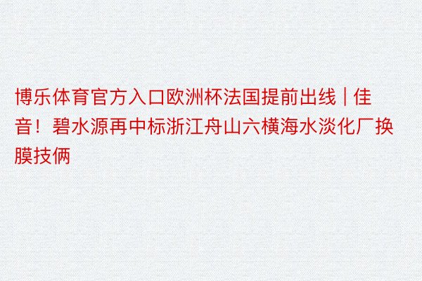 博乐体育官方入口欧洲杯法国提前出线 | 佳音!碧水源再中标浙江舟山六横海水淡化厂换膜技俩