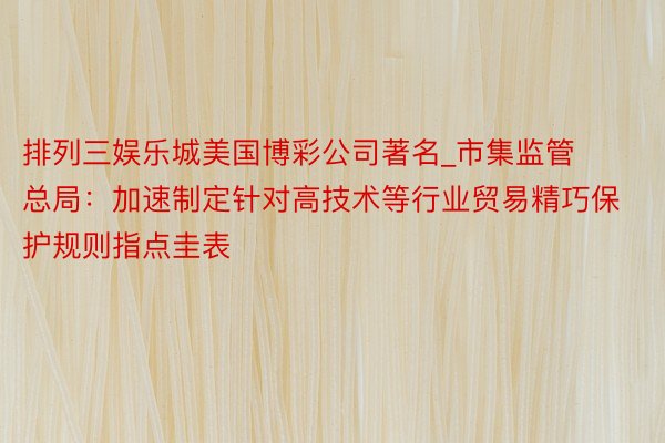 排列三娱乐城美国博彩公司著名_市集监管总局:加速制定针对高技术等行业贸易精巧保护规则指点圭表