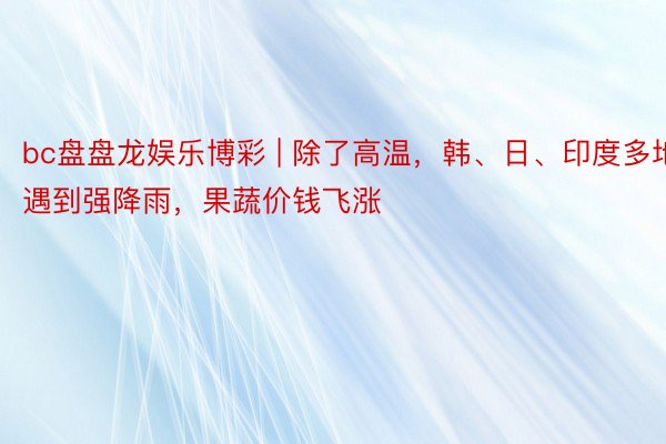 bc盘盘龙娱乐博彩 | 除了高温,韩、日、印度多地遇到强降雨,果蔬价钱飞涨