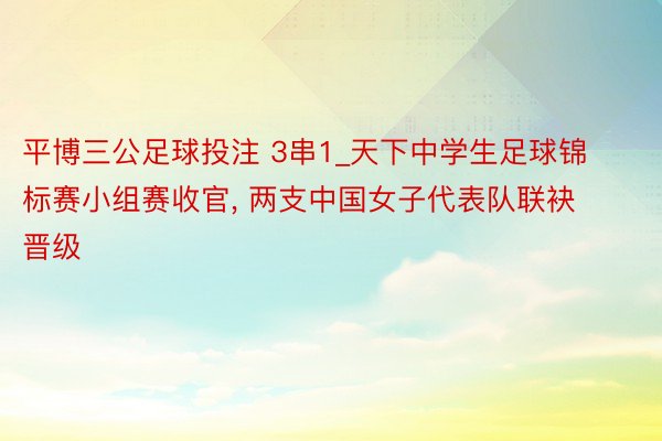平博三公足球投注 3串1_天下中学生足球锦标赛小组赛收官, 两支中国女子代表队联袂晋级