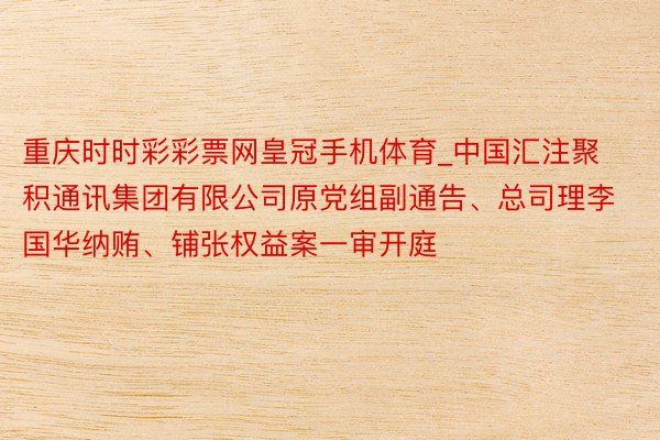 重庆时时彩彩票网皇冠手机体育_中国汇注聚积通讯集团有限公司原党组副通告、总司理李国华纳贿、铺张权益案一审开庭