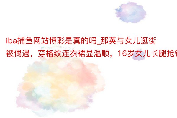 iba捕鱼网站博彩是真的吗_那英与女儿逛街被偶遇,穿格纹连衣裙显温顺,16岁女儿长腿抢镜