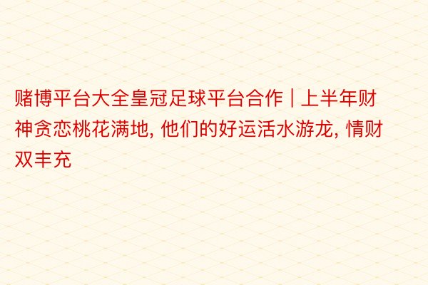 赌博平台大全皇冠足球平台合作 | 上半年财神贪恋桃花满地, 他们的好运活水游龙, 情财双丰充