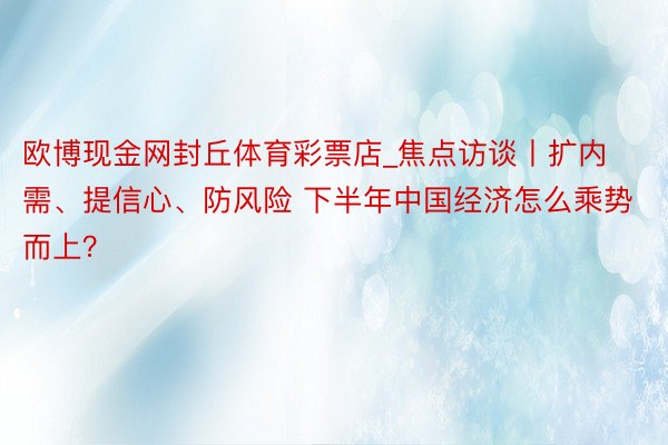欧博现金网封丘体育彩票店_焦点访谈丨扩内需、提信心、防风险 下半年中国经济怎么乘势而上?