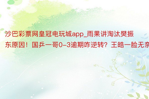 沙巴彩票网皇冠电玩城app_雨果讲淘汰樊振东原因！国乒一哥0-3逾期咋逆转？王皓一脸无奈