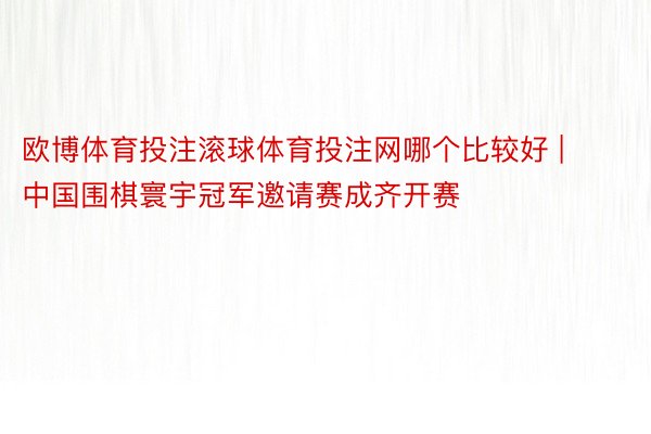 欧博体育投注滚球体育投注网哪个比较好 | 中国围棋寰宇冠军邀请赛成齐开赛