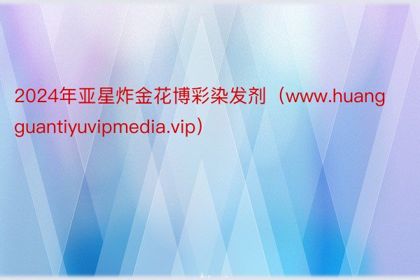 2024年亚星炸金花博彩染发剂（www.huangguantiyuvipmedia.vip）