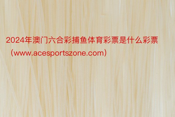 2024年澳门六合彩捕鱼体育彩票是什么彩票(www.acesportszone.com)