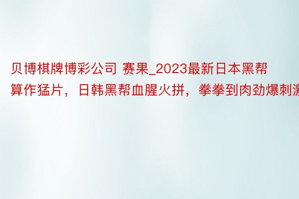 贝博棋牌博彩公司 赛果_2023最新日本黑帮算作猛片,日韩黑帮血腥火拼,拳拳到肉劲爆刺激