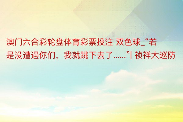 澳门六合彩轮盘体育彩票投注 双色球_“若是没遭遇你们,我就跳下去了......”| 祯祥大巡防