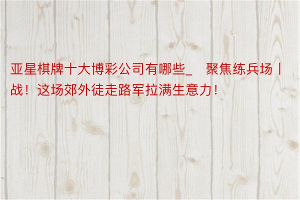 亚星棋牌十大博彩公司有哪些_​聚焦练兵场丨战！这场郊外徒走路军拉满生意力！