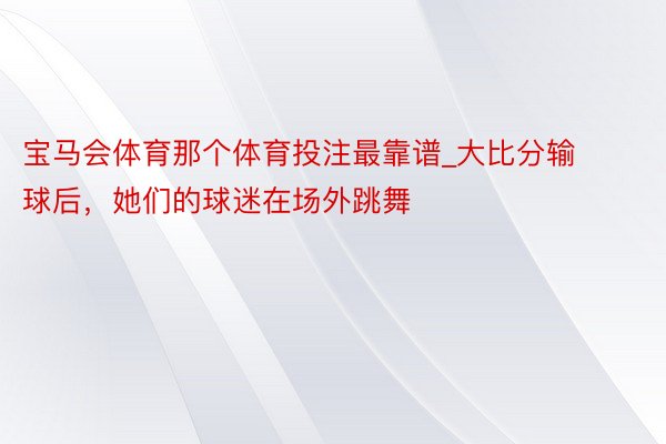 宝马会体育那个体育投注最靠谱_大比分输球后，她们的球迷在场外跳舞