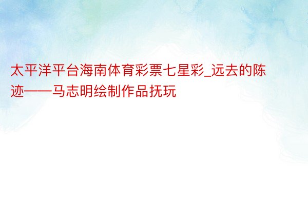 太平洋平台海南体育彩票七星彩_远去的陈迹——马志明绘制作品抚玩