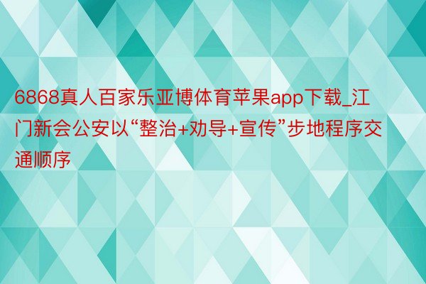 6868真人百家乐亚博体育苹果app下载_江门新会公安以“整治+劝导+宣传”步地程序交通顺序