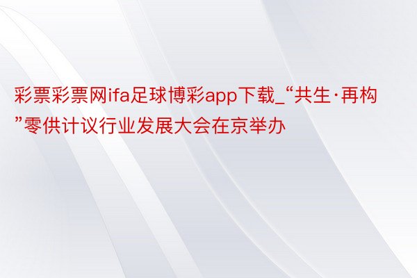 彩票彩票网ifa足球博彩app下载_“共生·再构”零供计议行业发展大会在京举办
