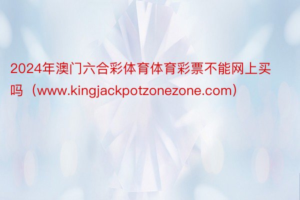2024年澳门六合彩体育体育彩票不能网上买吗(www.kingjackpotzonezone.com)