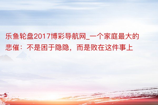 乐鱼轮盘2017博彩导航网_一个家庭最大的悲催:不是困于隐隐,而是败在这件事上