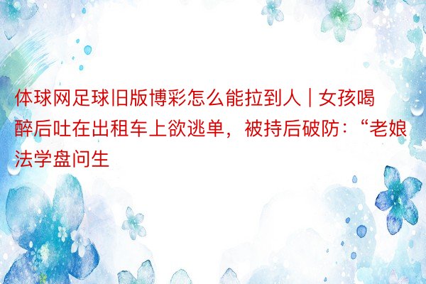 体球网足球旧版博彩怎么能拉到人 | 女孩喝醉后吐在出租车上欲逃单,被持后破防:“老娘法学盘问生