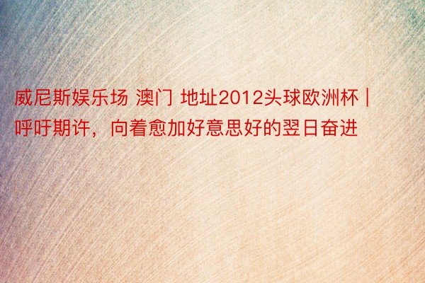 威尼斯娱乐场 澳门 地址2012头球欧洲杯 | 呼吁期许,向着愈加好意思好的翌日奋进