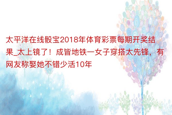 太平洋在线骰宝2018年体育彩票每期开奖结果_太上镜了!成皆地铁一女子穿搭太先锋,有网友称娶她不错少活10年