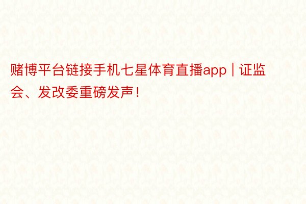 赌博平台链接手机七星体育直播app | 证监会、发改委重磅发声！