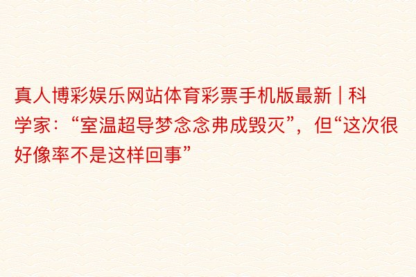 真人博彩娱乐网站体育彩票手机版最新 | 科学家:“室温超导梦念念弗成毁灭”,但“这次很好像率不是这样回事”