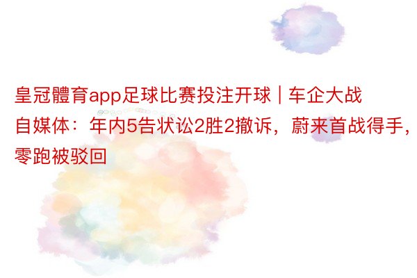 皇冠體育app足球比赛投注开球 | 车企大战自媒体:年内5告状讼2胜2撤诉,蔚来首战得手,零跑被驳回