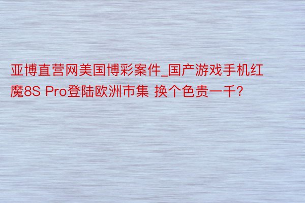 亚博直营网美国博彩案件_国产游戏手机红魔8S Pro登陆欧洲市集 换个色贵一千?