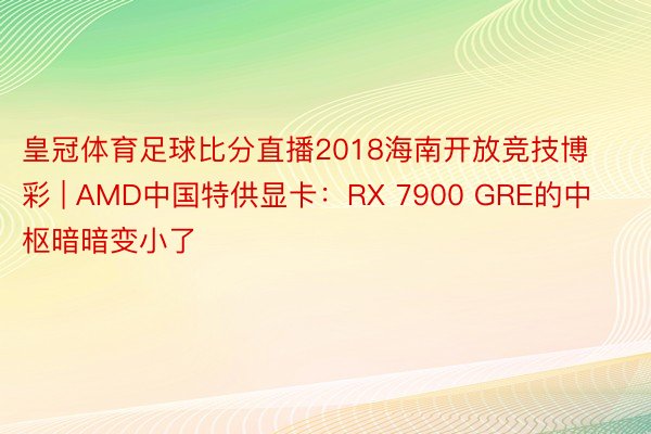 皇冠体育足球比分直播2018海南开放竞技博彩 | AMD中国特供显卡:RX 7900 GRE的中枢暗暗变小了