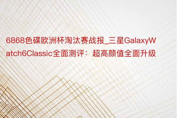 6868色碟欧洲杯淘汰赛战报_三星GalaxyWatch6Classic全面测评:超高颜值全面升级