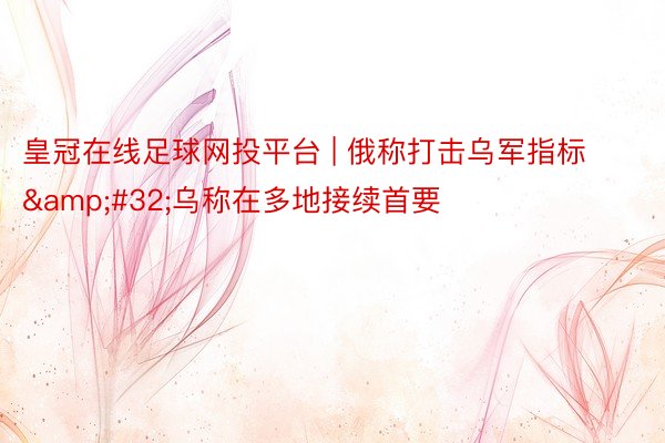 皇冠在线足球网投平台 | 俄称打击乌军指标 乌称在多地接续首要