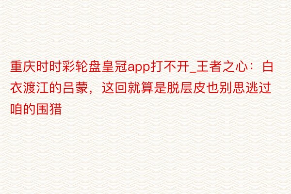 重庆时时彩轮盘皇冠app打不开_王者之心:白衣渡江的吕蒙,这回就算是脱层皮也别思逃过咱的围猎