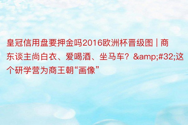 皇冠信用盘要押金吗2016欧洲杯晋级图 | 商东谈主尚白衣、爱喝酒、坐马车? 这个研学营为商王朝“画像”