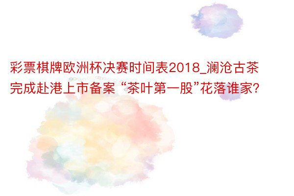 彩票棋牌欧洲杯决赛时间表2018_澜沧古茶完成赴港上市备案 “茶叶第一股”花落谁家?