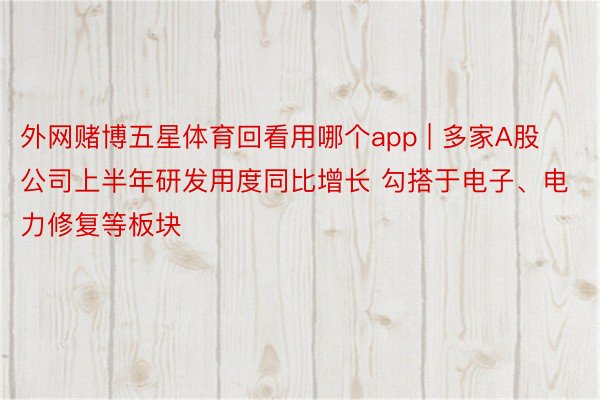 外网赌博五星体育回看用哪个app | 多家A股公司上半年研发用度同比增长 勾搭于电子、电力修复等板块