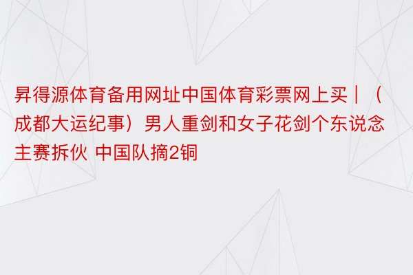 昇得源体育备用网址中国体育彩票网上买 | (成都大运纪事)男人重剑和女子花剑个东说念主赛拆伙 中国队摘2铜
