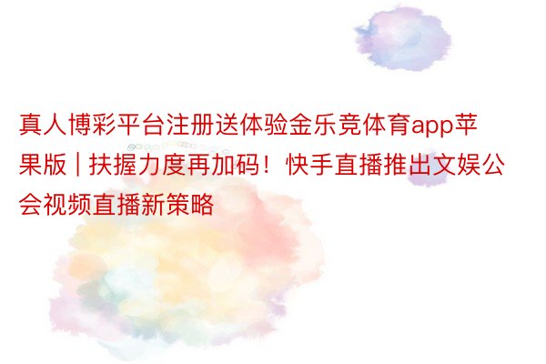 真人博彩平台注册送体验金乐竞体育app苹果版 | 扶握力度再加码!快手直播推出文娱公会视频直播新策略